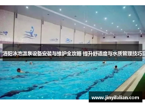 洛阳泳池温泉设备安装与维护全攻略 提升舒适度与水质管理技巧